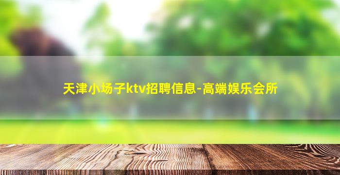 天津小场子ktv招聘信息-高端娱乐会所